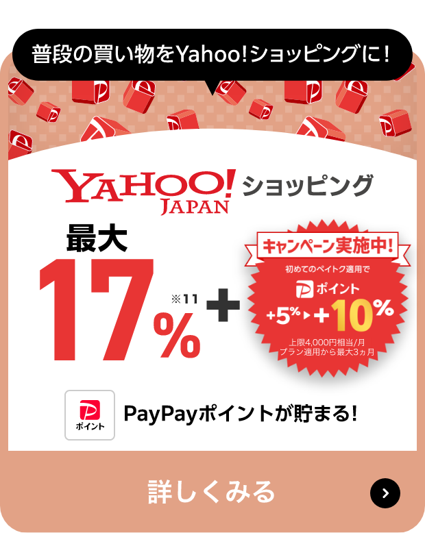 普段の買い物をYahoo!ショッピングに! Yahoo!JAPANショッピング 最大17％※13 + キャンペーン実施中! 初めてのペイトク適用で PayPayポイント +5％→+10％ 上限4,000円相当/月 プラン適用から最大3ヵ月 PayPayポイントが貯まる! 詳しくみる